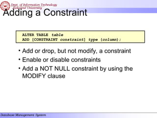 Adding a Constraint
• Add or drop, but not modify, a constraint
• Enable or disable constraints
• Add a NOT NULL constraint by using the
MODIFY clause
ALTER TABLE table
ADD [CONSTRAINT constraint] type (column);
 