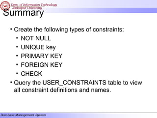 Summary
• Create the following types of constraints:
• NOT NULL
• UNIQUE key
• PRIMARY KEY
• FOREIGN KEY
• CHECK
• Query the USER_CONSTRAINTS table to view
all constraint definitions and names.
 