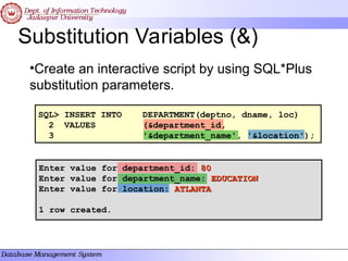 Substitution Variables (&)
•Create an interactive script by using SQL*Plus
substitution parameters.
SQL> INSERT INTO DEPARTMENT(deptno, dname, loc)
2 VALUES (&department_id,
3 '&department_name', '&location');
Enter value for department_id: 80
80
Enter value for department_name: EDUCATION
EDUCATION
Enter value for location: ATLANTA
ATLANTA
1 row created.
 