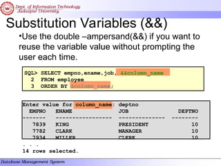 Substitution Variables (&&)
•Use the double –ampersand(&&) if you want to
reuse the variable value without prompting the
user each time.
SQL> SELECT empno,ename,job, &&column_name
2 FROM employee
3 ORDER BY &column_name;
Enter value for column_name: deptno
EMPNO ENAME JOB DEPTNO
------- ----------------- -------------- --------
7839 KING PRESIDENT 10
7782 CLARK MANAGER 10
7934 MILLER CLERK 10
. . .
14 rows selected.
 