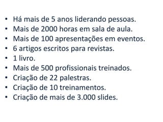 • Há mais de 5 anos liderando pessoas.
• Mais de 2000 horas em sala de aula.
• Mais de 100 apresentações em eventos.
• 6 artigos escritos para revistas.
• 1 livro.
• Mais de 500 profissionais treinados.
• Criação de 22 palestras.
• Criação de 10 treinamentos.
• Criação de mais de 3.000 slides.
 