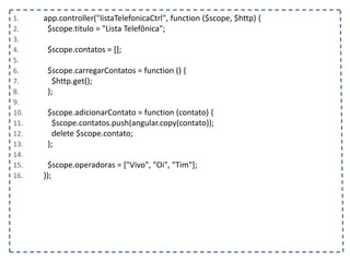 1. app.controller("listaTelefonicaCtrl", function ($scope, $http) {
2. $scope.titulo = "Lista Telefônica";
3.
4. $scope.contatos = [];
5.
6. $scope.carregarContatos = function () {
7. $http.get();
8. };
9.
10. $scope.adicionarContato = function (contato) {
11. $scope.contatos.push(angular.copy(contato));
12. delete $scope.contato;
13. };
14.
15. $scope.operadoras = ["Vivo", "Oi", "Tim"];
16. });
 