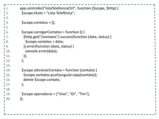 1. app.controller("listaTelefonicaCtrl", function ($scope, $http) {
2. $scope.titulo = "Lista Telefônica";
3.
4. $scope.contatos = [];
5.
6. $scope.carregarContatos = function () {
7. $http.get("/contatos").success(function (data, status) {
8. $scope.contatos = data;
9. }).error(function (data, status) {
10. console.error(data);
11. });
12. };
13.
14. $scope.adicionarContato = function (contato) {
15. $scope.contatos.push(angular.copy(contato));
16. delete $scope.contato;
17. };
18.
19. $scope.operadoras = ["Vivo", "Oi", "Tim"];
20. });
 