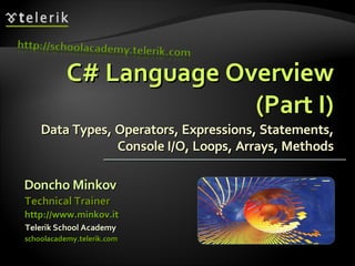 C# Language OverviewC# Language Overview
(Part I)(Part I)
Data Types, Operators, Expressions, Statements,Data Types, Operators, Expressions, Statements,
Console I/O, Loops, Arrays, MethodsConsole I/O, Loops, Arrays, Methods
Doncho MinkovDoncho Minkov
Telerik School AcademyTelerik School Academy
schoolacademy.telerik.comschoolacademy.telerik.com
Technical TrainerTechnical Trainer
http://www.minkov.ithttp://www.minkov.it
 