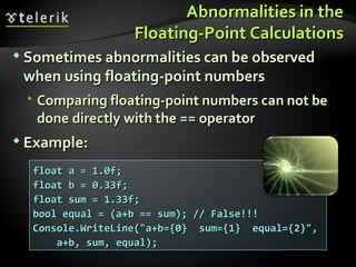 Abnormalities in theAbnormalities in the
Floating-Point CalculationsFloating-Point Calculations
 Sometimes abnormalities can be observedSometimes abnormalities can be observed
when using floating-point numberswhen using floating-point numbers
 Comparing floating-point numbers can not beComparing floating-point numbers can not be
done directly with thedone directly with the ==== operatoroperator
 Example:Example:
float a = 1.0f;float a = 1.0f;
float b = 0.33f;float b = 0.33f;
float sum = 1.33f;float sum = 1.33f;
bool equal = (a+b == sum); // False!!!bool equal = (a+b == sum); // False!!!
Console.WriteLine("a+b={0} sum={1} equal={2}",Console.WriteLine("a+b={0} sum={1} equal={2}",
a+b, sum, equal);a+b, sum, equal);
 