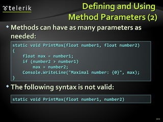 Defining and UsingDefining and Using
Method Parameters (2)Method Parameters (2)
 Methods can have as many parameters asMethods can have as many parameters as
needed:needed:
 The following syntax is not valid:The following syntax is not valid:
102
static void PrintMax(float number1, float number2)static void PrintMax(float number1, float number2)
{{
float max = number1;float max = number1;
if (number2 > number1)if (number2 > number1)
max = number2;max = number2;
Console.WriteLine("Maximal number: {0}", max);Console.WriteLine("Maximal number: {0}", max);
}}
static void PrintMax(float number1, number2)static void PrintMax(float number1, number2)
 