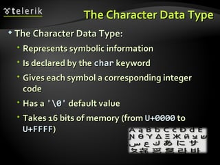The Character Data TypeThe Character Data Type
 The Character Data Type:The Character Data Type:
 Represents symbolic informationRepresents symbolic information
 Is declared by theIs declared by the charchar keywordkeyword
 Gives each symbol a corresponding integerGives each symbol a corresponding integer
codecode
 Has aHas a '0''0' default valuedefault value
 Takes 16 bits of memory (fromTakes 16 bits of memory (from U+0000U+0000 toto
U+FFFFU+FFFF))
 