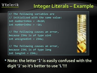 Integer Literals – ExampleInteger Literals – Example
 Note: the letter ‘Note: the letter ‘ll’ is easily confused with the’ is easily confused with the
digit ‘digit ‘11’ so it’s better to use ‘’ so it’s better to use ‘LL’!!!’!!!
// The following variables are// The following variables are
// initialized with the same value:// initialized with the same value:
int numberInHex = -0x10;int numberInHex = -0x10;
int numberInDec = -16;int numberInDec = -16;
// The following causes an error,// The following causes an error,
because 234u is of type uintbecause 234u is of type uint
int unsignedInt = 234u;int unsignedInt = 234u;
// The following causes an error,// The following causes an error,
because 234L is of type longbecause 234L is of type long
int longInt = 234L;int longInt = 234L;
 
