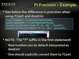 PI Precision – ExamplePI Precision – Example
 See below the difference in precision whenSee below the difference in precision when
usingusing floatfloat andand doubledouble::
 NOTE: The “NOTE: The “ff” suffix in the first statement!” suffix in the first statement!
 Real numbers are by default interpreted asReal numbers are by default interpreted as
doubledouble!!
 One shouldOne should explicitlyexplicitly convert them toconvert them to floatfloat
float floatPI = 3.141592653589793238f;float floatPI = 3.141592653589793238f;
double doublePI = 3.141592653589793238;double doublePI = 3.141592653589793238;
Console.WriteLine("Float PI is: {0}", floatPI);Console.WriteLine("Float PI is: {0}", floatPI);
Console.WriteLine("Double PI is: {0}", doublePI);Console.WriteLine("Double PI is: {0}", doublePI);
 