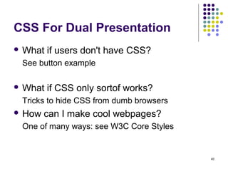 40
CSS For Dual Presentation
 What if users don't have CSS?
See button example
 What if CSS only sortof works?
Tricks to hide CSS from dumb browsers
 How can I make cool webpages?
One of many ways: see W3C Core Styles
 