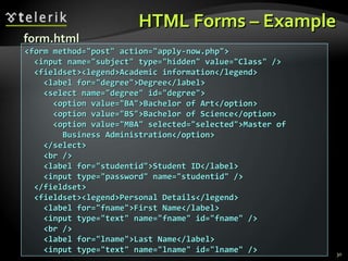 HTML Forms – Example <form method=&quot;post&quot; action=&quot;apply-now.php&quot;> <input name=&quot;subject&quot; type=&quot;hidden&quot; value=&quot;Class&quot; /> <fieldset><legend>Academic information</legend> <label for=&quot;degree&quot;>Degree</label> <select name=&quot;degree&quot; id=&quot;degree&quot;> <option value=&quot;BA&quot;>Bachelor of Art</option> <option value=&quot;BS&quot;>Bachelor of Science</option> <option value=&quot;MBA&quot; selected=&quot;selected&quot;>Master of Business Administration</option> </select> <br /> <label for=&quot;studentid&quot;>Student ID</label> <input type=&quot;password&quot; name=&quot;studentid&quot; /> </fieldset> <fieldset><legend>Personal Details</legend> <label for=&quot;fname&quot;>First Name</label> <input type=&quot;text&quot; name=&quot;fname&quot; id=&quot;fname&quot; /> <br /> <label for=&quot;lname&quot;>Last Name</label> <input type=&quot;text&quot; name=&quot;lname&quot; id=&quot;lname&quot; /> form.html 