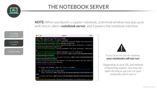 THE NOTEBOOK SERVER
*Copyright Maven Analytics, LLC
NOTE: When you launch a Jupyter notebook, a terminal window may pop up as
well; this is called a notebook server, and it powers the notebook interface
If you close the server window,
your notebooks will not run!
Depending on your OS, and method
of launching Jupyter, one may not
open. As long as you can run your
notebooks, don’t worry!
 