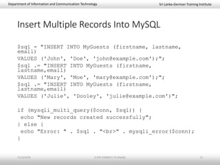 Sri Lanka-German Training InstituteDepartment of Information and Communication Technology
Insert Multiple Records Into MySQL
$sql = "INSERT INTO MyGuests (firstname, lastname,
email)
VALUES ('John', 'Doe', 'john@example.com');";
$sql .= "INSERT INTO MyGuests (firstname,
lastname,email)
VALUES ('Mary', 'Moe', 'mary@example.com');";
$sql .= "INSERT INTO MyGuests (firstname,
lastname,email)
VALUES ('Julie', 'Dooley', 'julie@example.com')";
if (mysqli_multi_query($conn, $sql)) {
echo "New records created successfully";
} else {
echo "Error: " . $sql . "<br>" . mysqli_error($conn);
}
11/23/2018 3-PHP-CONNECT-TO-MySQL 12
 