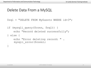 Sri Lanka-German Training InstituteDepartment of Information and Communication Technology
Delete Data From a MySQL
$sql = "DELETE FROM MyGuests WHERE id=3";
if (mysqli_query($conn, $sql)) {
echo "Record deleted successfully";
} else {
echo "Error deleting record: " .
mysqli_error($conn);
}
11/23/2018 3-PHP-CONNECT-TO-MySQL 14
 