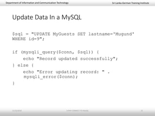Sri Lanka-German Training InstituteDepartment of Information and Communication Technology
Update Data In a MySQL
$sql = "UPDATE MyGuests SET lastname='Mugund'
WHERE id=9";
if (mysqli_query($conn, $sql)) {
echo "Record updated successfully";
} else {
echo "Error updating record: " .
mysqli_error($conn);
}
11/23/2018 3-PHP-CONNECT-TO-MySQL 15
 