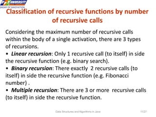 Data Structures and Algorithms in Java 11/27
Classification of recursive functions by number
of recursive calls
Considering the maximum number of recursive calls
within the body of a single activation, there are 3 types
of recursions.
• Linear recursion: Only 1 recursive call (to itself) in side
the recursive function (e.g. binary search).
• Binary recursion: There exactly 2 recursive calls (to
itself) in side the recursive function (e.g. Fibonacci
number) .
• Multiple recursion: There are 3 or more recursive calls
(to itself) in side the recursive function.
 