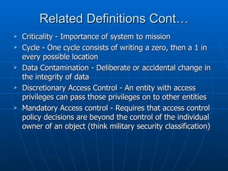 Related Definitions Cont…
   Criticality - Importance of system to mission
   Cycle - One cycle consists of writing a zero, then a 1 in
    every possible location
   Data Contamination - Deliberate or accidental change in
    the integrity of data
   Discretionary Access Control - An entity with access
    privileges can pass those privileges on to other entities
   Mandatory Access control - Requires that access control
    policy decisions are beyond the control of the individual
    owner of an object (think military security classification)
 