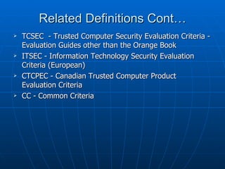 Related Definitions Cont…
   TCSEC - Trusted Computer Security Evaluation Criteria -
    Evaluation Guides other than the Orange Book
   ITSEC - Information Technology Security Evaluation
    Criteria (European)
   CTCPEC - Canadian Trusted Computer Product
    Evaluation Criteria
   CC - Common Criteria
 