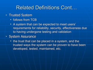 Related Definitions Cont…
   Trusted System
    • follows from TCB
    • A system that can be expected to meet users’
      requirements for reliability, security, effectiveness due
      to having undergone testing and validation
   System Assurance
    • the trust that can be placed in a system, and the
      trusted ways the system can be proven to have been
      developed, tested, maintained, etc.
 