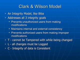 Clark & Wilson Model
   An Integrity Model, like Biba
   Addresses all 3 integrity goals
    • Prevents unauthorized users from making
      modifications
    • Maintains internal and external consistency
    • Prevents authorized users from making improper
      modifications
   T - cannot be Tampered with while being changed
   L - all changes must be Logged
   C - Integrity of data is Consistent
 