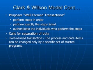 Clark & Wilson Model Cont…
   Proposes “Well Formed Transactions”
    •   perform steps in order
    •   perform exactly the steps listed
    •   authenticate the individuals who perform the steps
   Calls for separation of duty
   Well-formed transaction - The process and data items
    can be changed only by a specific set of trusted
    programs
 