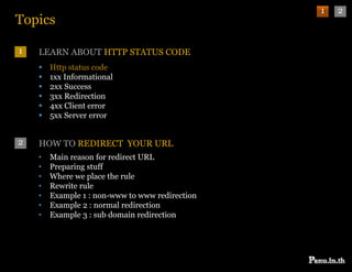 1   2
Topics

1   LEARN ABOUT HTTP STATUS CODE
       Http status code
       1xx Informational
       2xx Success
       3xx Redirection
       4xx Client error
       5xx Server error


2   HOW TO REDIRECT YOUR URL
    •   Main reason for redirect URL
    •   Preparing stuff
           p    g
    •   Where we place the rule
    •   Rewrite rule
    •   Example 1 : non-www to www redirection
    •   Example 2 : normal redirection
    •   Example 3 : sub domain redirection
 