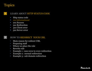 Topics

1   LEARN ABOUT HTTP STATUS CODE
       Http status code
       1xx Informational
       2xx Success
       3xx Redirection
       4xx Client error
       5xx Server error


2   HOW TO REDIRECT YOUR URL
    •   Main reason for redirect URL
    •   Preparing stuff
           p    g
    •   Where we place the rule
    •   Rewrite rule
    •   Example 1 : non-www to www redirection
    •   Example 2 : normal redirection
    •   Example 3 : sub domain redirection
 