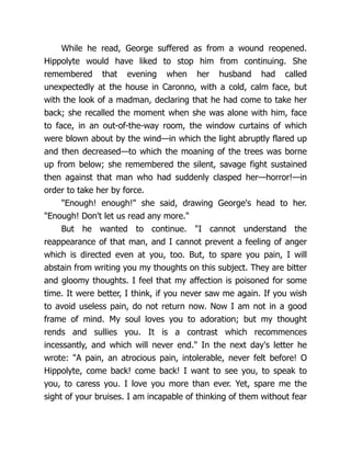 While he read, George suffered as from a wound reopened.
Hippolyte would have liked to stop him from continuing. She
remembered that evening when her husband had called
unexpectedly at the house in Caronno, with a cold, calm face, but
with the look of a madman, declaring that he had come to take her
back; she recalled the moment when she was alone with him, face
to face, in an out-of-the-way room, the window curtains of which
were blown about by the wind—in which the light abruptly flared up
and then decreased—to which the moaning of the trees was borne
up from below; she remembered the silent, savage fight sustained
then against that man who had suddenly clasped her—horror!—in
order to take her by force.
"Enough! enough!" she said, drawing George's head to her.
"Enough! Don't let us read any more."
But he wanted to continue. "I cannot understand the
reappearance of that man, and I cannot prevent a feeling of anger
which is directed even at you, too. But, to spare you pain, I will
abstain from writing you my thoughts on this subject. They are bitter
and gloomy thoughts. I feel that my affection is poisoned for some
time. It were better, I think, if you never saw me again. If you wish
to avoid useless pain, do not return now. Now I am not in a good
frame of mind. My soul loves you to adoration; but my thought
rends and sullies you. It is a contrast which recommences
incessantly, and which will never end." In the next day's letter he
wrote: "A pain, an atrocious pain, intolerable, never felt before! O
Hippolyte, come back! come back! I want to see you, to speak to
you, to caress you. I love you more than ever. Yet, spare me the
sight of your bruises. I am incapable of thinking of them without fear
 