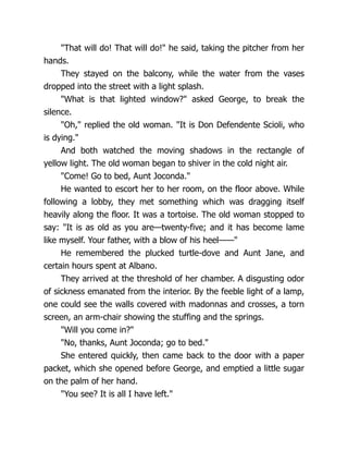 "That will do! That will do!" he said, taking the pitcher from her
hands.
They stayed on the balcony, while the water from the vases
dropped into the street with a light splash.
"What is that lighted window?" asked George, to break the
silence.
"Oh," replied the old woman. "It is Don Defendente Scioli, who
is dying."
And both watched the moving shadows in the rectangle of
yellow light. The old woman began to shiver in the cold night air.
"Come! Go to bed, Aunt Joconda."
He wanted to escort her to her room, on the floor above. While
following a lobby, they met something which was dragging itself
heavily along the floor. It was a tortoise. The old woman stopped to
say: "It is as old as you are—twenty-five; and it has become lame
like myself. Your father, with a blow of his heel——"
He remembered the plucked turtle-dove and Aunt Jane, and
certain hours spent at Albano.
They arrived at the threshold of her chamber. A disgusting odor
of sickness emanated from the interior. By the feeble light of a lamp,
one could see the walls covered with madonnas and crosses, a torn
screen, an arm-chair showing the stuffing and the springs.
"Will you come in?"
"No, thanks, Aunt Joconda; go to bed."
She entered quickly, then came back to the door with a paper
packet, which she opened before George, and emptied a little sugar
on the palm of her hand.
"You see? It is all I have left."
 