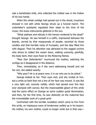 side a barefooted child, who collected the melted wax in the hollow
of his two hands.
When the whole cortège had spread out in the street, musicians
dressed in red with white facings struck up a funeral march. The
undertaker's assistants regulated their steps to the time of the
music; the brass instruments glittered in the sun.
"What sadness and ridicule in the honors rendered to the dead!"
thought George. He saw himself in a coffin, imprisoned between the
boards, carried by that masquerade of people, escorted by those
candles and that horrible noise of trumpets; and the idea filled him
with disgust. Then his attention was attracted to the ragged urchins
who strove to collect the waxen tears, walking unevenly, painfully,
the body bent, their eyes fixed on the flickering flames.
"Poor Don Defendente!" murmured the mother, watching the
cortège as it disappeared in the distance.
Then, immediately, as if she were addressing herself and not
her son, she added wearily:
"Why poor? He is at peace now; it is we who are to be pitied."
George looked at her. Their eyes met; and she smiled at him,
but a smile so faint that not a line of her face was moved. It was like
a very light veil, scarcely visible, which had spread over this face
ever stamped with sorrow. But the imperceptible gleam of this smile
had the same effect on George as some sudden great illumination;
and then, for the first time, he saw distinctly on the maternal face
the irremediable work of a great grief.
Confronted with the terrible revelation which came to him from
this smile, an impetuous wave of tenderness welled up in his bosom.
His mother, his own mother, could no longer smile but in that way—
 