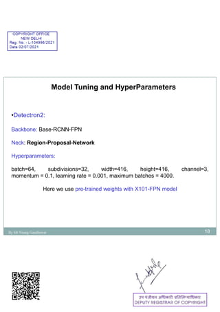 18
Model Tuning and HyperParameters
•Detectron2:
Backbone: Base-RCNN-FPN
Neck: Region-Proposal-Network
Hyperparameters:
batch=64, subdivisions=32, width=416, height=416, channel=3,
momentum = 0.1, learning rate = 0.001, maximum batches = 4000.
Here we use pre-trained weights with X101-FPN model
By Mr Nisarg Gandhewar
 