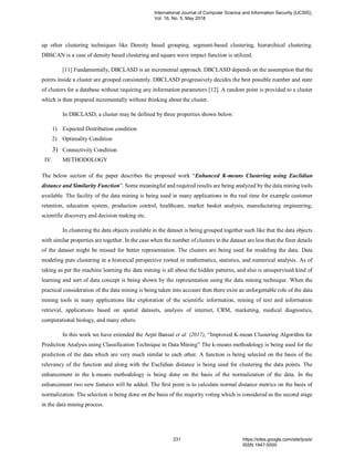 up other clustering techniques like Density based grouping, segment-based clustering, hierarchical clustering.
DBSCAN is a case of density based clustering and square wave impact function is utilized.
[11] Fundamentally, DBCLASD is an incremental approach. DBCLASD depends on the assumption that the
points inside a cluster are grouped consistently. DBCLASD progressively decides the best possible number and state
of clusters for a database without requiring any information parameters [12]. A random point is provided to a cluster
which is then prepared incrementally without thinking about the cluster.
In DBCLASD, a cluster may be defined by three properties shown below:
1) Expected Distribution condition
2) Optimality Condition
3) Connectivity Condition
IV. METHODOLOGY
The below section of the paper describes the proposed work “Enhanced K-means Clustering using Euclidian
distance and Similarity Function”. Some meaningful and required results are being analyzed by the data mining tools
available. The facility of the data mining is being used in many applications in the real time for example customer
retention, education system, production control, healthcare, market basket analysis, manufacturing engineering,
scientific discovery and decision making etc.
In clustering the data objects available in the dataset is being grouped together such like that the data objects
with similar properties are together. In the case when the number of clusters in the dataset are less then the finer details
of the dataset might be missed for better representation. The clusters are being used for modeling the data. Data
modeling puts clustering in a historical perspective rooted in mathematics, statistics, and numerical analysis. As of
taking as per the machine learning the data mining is all about the hidden patterns, and also is unsupervised kind of
learning and sort of data concept is being shown by the representation using the data mining technique. When the
practical consideration of the data mining is being taken into account then there exist an unforgettable role of the data
mining tools in many applications like exploration of the scientific information, mining of text and information
retrieval, applications based on spatial datasets, analysis of internet, CRM, marketing, medical diagnostics,
computational biology, and many others.
In this work we have extended the Arpit Bansal et al. (2017), “Improved K-mean Clustering Algorithm for
Prediction Analysis using Classification Technique in Data Mining” The k-means methodology is being used for the
prediction of the data which are very much similar to each other. A function is being selected on the basis of the
relevancy of the function and along with the Euclidian distance is being used for clustering the data points. The
enhancement in the k-means methodology is being done on the basis of the normalization of the data. In the
enhancement two new features will be added. The first point is to calculate normal distance metrics on the basis of
normalization. The selection is being done on the basis of the majority voting which is considered as the second stage
in the data mining process.
International Journal of Computer Science and Information Security (IJCSIS),
Vol. 16, No. 5, May 2018
231 https://sites.google.com/site/ijcsis/
ISSN 1947-5500
 