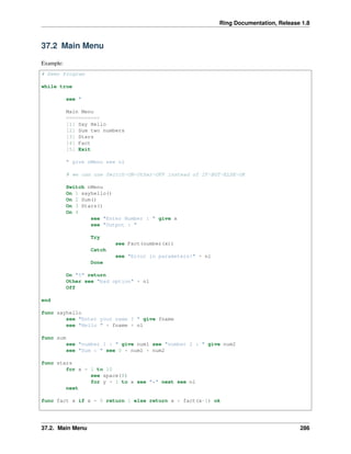 Ring Documentation, Release 1.8
37.2 Main Menu
Example:
# Demo Program
while true
see "
Main Menu
===========
[1] Say Hello
[2] Sum two numbers
[3] Stars
[4] Fact
[5] Exit
" give nMenu see nl
# we can use Switch-ON-Other-OFF instead of IF-BUT-ELSE-OK
Switch nMenu
On 1 sayhello()
On 2 Sum()
On 3 Stars()
On 4
see "Enter Number : " give x
see "Output : "
Try
see Fact(number(x))
Catch
see "Error in parameters!" + nl
Done
On "5" return
Other see "bad option" + nl
Off
end
func sayhello
see "Enter your name ? " give fname
see "Hello " + fname + nl
func sum
see "number 1 : " give num1 see "number 2 : " give num2
see "Sum : " see 0 + num1 + num2
func stars
for x = 1 to 10
see space(8)
for y = 1 to x see "*" next see nl
next
func fact x if x = 0 return 1 else return x * fact(x-1) ok
37.2. Main Menu 286
 