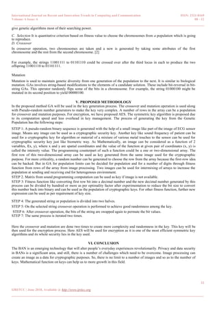 International Journal on Recent and Innovation Trends in Computing and Communication ISSN: 2321-8169
Volume: 6 Issue: 6 08 - 12
______________________________________________________________________________________
11
IJRITCC | June 2018, Available @ http://www.ijritcc.org
_______________________________________________________________________________________
give genetic algorithms most of their searching power.
C. Selection It is quantitative criterion based on fitness value to choose the chromosomes from a population which is going
to reproduce.
D. Crossover
In crossover operation, two chromosomes are taken and a new is generated by taking some attributes of the first
chromosome and the rest from the second chromosome. [2]
For example, the strings 11001111 to 01101110 could be crossed over after the third locus in each to produce the two
offspring 11001110 to 01101111.
Mutation
Mutation is used to maintain genetic diversity from one generation of the population to the next. It is similar to biological
mutation. GAs involves string-based modifications to the elements of a candidate solution. These include bit-reversal in bit-
string GAs. This operator randomly flips some of the bits in a chromosome. For example, the string 01000100 might be
mutated in its second position to yield 00000100.
V. PROPOSED METHODOLOGY
In the proposed method GA will be used in the key generation process. The crossover and mutation operation is used along
with Pseudo-random number generators to make the key very complex. A number of rows in the array can be a population
for crossover and mutation purposes. For encryption, we have proposed AES. The symmetric key algorithm is proposed due
to its computation speed and less overhead in key management. The process of generating the key from the Genetic
Population has the following steps:
STEP 1: A pseudo-random binary sequence is generated with the help of a small image like part of the image of ECG sensor
image. Means any image can be used as a cryptographic security key. Another key like sound frequency of patient can be
used for a cryptographic key for algorithm or material of a mixture of various metal touches to the sensor can be used for
cryptographic security key just like biometric way. As Mathematically, an image can be considered as a function of 2
variables, f(x, y), where x and y are spatial coordinates and the value of the function at given pair of coordinates (x, y) is
called the intensity value. The programming counterpart of such a function could be a one or two-dimensional array. The
first row of this two-dimensional array can be used as key generated from the same image used for the cryptographic
purpose. For more criticality, a random number can be generated to choose the row from the array because the first-row idea
can be hacked. But in GA for population limits can be decided for population and for a number of digits through fitness
function from rows of the array from image processing. Two images can be used for intermixing of arrays to increase the
population at sending and receiving end for heterogenous environment.
STEP 2. Matrix from sound programming computation can be used as key if image is not available.
STEP 3: Fitness function like converting first row bit into a decimal number and the new decimal number generated by this
process can be divided by hundred or more as per optimality factor after experimentation to reduce the bit size to convert
this number back into binary and can be used as the population of cryptographic keys. For other fitness function, further new
expression can be used as per requirement of key size.
STEP 4: The generated string or population is divided into two halves.
STEP 5: On the selected string crossover operation is performed to achieve good randomness among the key.
STEP 6: After crossover operation, the bits of the string are swapped again to permute the bit values.
STEP 7: The same process is iterated two times.
Here the crossover and mutation are done two times to create more complexity and randomness in the key. This key will be
then used for the encryption process. Here AES will be used for encryption as it is one of the most efficient symmetric key
algorithms and its whole security lies in the key used.
VI. CONCLUSION
The BAN is an emerging technology that will alter people’s everyday experiences revolutionarily. Privacy and data security
in BANs is a significant area, and still, there is a number of challenges which need to be overcome. Image processing can
create an image as a data for cryptographic purposes. So, there is no limit to a number of images and so as to the number of
keys. Mathematical function on keys can help us to more growth in this field.
 