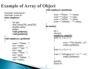 #include<iostream.h>
#include<conio.h>
class employee
{
int age;
char name[20], post[20];
double salary;
public:
void getdata();
void putdata();
};
void employee::getdata()
{
cout<<"Name : ";
cin>>name;
cout<<"Age : ";
cin>>age;
cout<<"Post : ";
cin>>post;
cout<<"Salary : ";
cin>>salary;
}
void employee::putdata()
{
cout<<"Name : "<<name;
cout<<"nAge : "<<age;
cout<<"nPost : "<<post;
cout<<"nSalary : "<<salary;
}
int main()
{
int i;
clrscr();
employee emp[2];
for(i=1; i<2; i++)
{
cout<<"Get details :-n";
emp[i].getdata();
}
for(i=1; i<2; i++)
{
cout<<“nEmployee"<<i<<" :-n";
emp[i].putdata();
}
getch();
return 0;
}
 