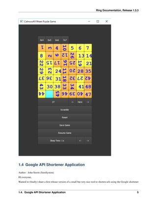 Ring Documentation, Release 1.5.3
1.4 Google API Shortener Application
Author : John Storm (SienSystem)
Hi everyone,
Wanted to (ﬁnally) share a ﬁrst release version of a small but very nice tool to shorten urls using the Google shortener
1.4. Google API Shortener Application 5
 