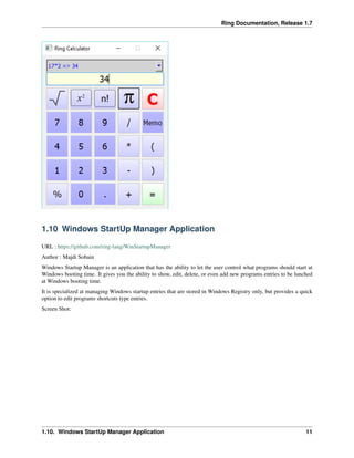 Ring Documentation, Release 1.7
1.10 Windows StartUp Manager Application
URL : https://github.com/ring-lang/WinStartupManager
Author : Majdi Sobain
Windows Startup Manager is an application that has the ability to let the user control what programs should start at
Windows booting time. It gives you the ability to show, edit, delete, or even add new programs entries to be lunched
at Windows booting time.
It is specialized at managing Windows startup entries that are stored in Windows Registry only, but provides a quick
option to edit programs shortcuts type entries.
Screen Shot:
1.10. Windows StartUp Manager Application 11
 