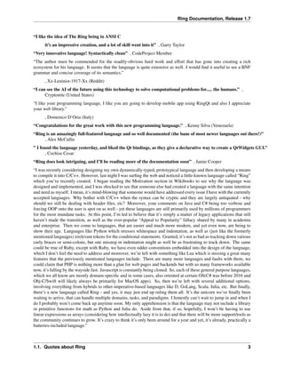 Ring Documentation, Release 1.7
“I like the idea of The Ring being in ANSI C
it’s an impressive creation, and a lot of skill went into it” , Garry Taylor
“Very innovative language! Syntactically clean” , CodeProject Member
“The author must be commended for the readily-obvious hard work and effort that has gone into creating a rich
ecosystem for his language. It seems that the language is quite extensive as well. I would ﬁnd it useful to see a BNF
grammar and concise coverage of its semantics.”
, Xx-Leninist-1917-Xx (Reddit)
“I can see the AI of the future using this technology to solve computational problems for..... the humans.” ,
Cryptonite (United States)
“I like your programming language, I like you are going to develop mobile app using RingQt and also I appreciate
your web library.”
, Domenico D’Oria (Italy)
“Congratulations for the great work with this new programming language.” , Kenny Silva (Venezuela)
“Ring is an amazingly full-featured language and so well documented (the bane of most newer languages out there!)”
, Alex McCullie
” I found the language yesterday, and liked the Qt bindings, as they give a declarative way to create a QtWidgets GUI.”
, Cochise Cesar
“Ring does look intriguing, and I’ll be reading more of the documentation soon” , Jamie Cooper
“I was recently considering designing my own dynamically-typed, prototypical language and then developing a means
to compile it into C/C++. However, last night I was surﬁng the web and noticed a little-known language called “Ring”
which you’ve recently created. I began reading the Motivation section in Wikibooks to see why the language was
designed and implemented, and I was shocked to see that someone else had created a language with the same intention
and need as myself. I mean, it’s mind-blowing that someone would have addressed every issue I have with the currently
accepted languages. Why bother with C/C++ when the syntax can be cryptic and they are largely antiquated - why
should we still be dealing with header ﬁles, etc? Moreover, your comments on Java and C# being too verbose and
forcing OOP onto the user is spot on as well - yet these languages are still primarily used by millions of programmers
for the most mundane tasks. At this point, I’m led to believe that it’s simply a matter of legacy applications that still
haven’t made the transition, as well as the ever-popular “Appeal to Popularity” fallacy shared by many in academia
and enterprise. Then we come to languages, that are easier and much more modern, and yet even now, are being to
show their age. Languages like Python which stresses whitespace and indentation, as well as (just like the formerly
mentioned languages) irrelevant tokens for the conditional statements. Granted, it’s not as bad as tracking down various
curly braces or semi-colons, but one misstep in indentation might as well be as frustrating to track down. The same
could be true of Ruby, except with Ruby, we have even odder conventions embedded into the design of the language,
which I don’t feel the need to address and moreover, we’re left with something like Lua which is missing a great many
features that the previously mentioned languages include. There are many more languages and faults with them, we
could claim that PHP is nothing more than a glue for web pages and backends but with so many frameworks available
now, it’s falling by the wayside fast. Javascript is constantly being cloned. So, each of these general purpose languages,
which we all know are mostly domain-speciﬁc and in some cases, also oriented at certain OS(C# was before 2016 and
Obj-C/Swift will likely always be primarily for MacOS apps). So, then we’re left with several additional options,
involving everything from hybrids to other imperative-based languages like D, GoLang, Scala, Julia, etc. But ﬁnally,
there’s a new language called Ring - and yes, it may just end up ruling them all. It’s the unicorn we’ve ﬁnally been
waiting to arrive, that can handle multiple domains, tasks, and paradigms. I honestly can’t wait to jump in and when I
do I probably won’t come back up anytime soon. My only apprehension is that the language may not include a library
or primitive functions for math as Python and Julia do. Aside from that, if so, hopefully, I won’t be having to use
linear expressions as arrays (considering how intellectually lazy it is to do) and that there will be more support/tools as
the community continues to grow. It’s crazy to think it’s only been around for a year and yet, it’s already, practically a
batteries-included language.”
1.1. Quotes about Ring 3
 