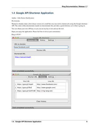 Ring Documentation, Release 1.7
1.4 Google API Shortener Application
Author : John Storm (SienSystem)
Hi everyone,
Wanted to (ﬁnally) share a ﬁrst release version of a small but very nice tool to shorten urls using the Google shortener
API. The code is fully documented, maybe too documented, but, provides a good reference as to what is going on.
You can obtain your own API key, or you can use my key to test and use the tool.
Hope you enjoy the application. Please feel free to test at your convenience.
Ring is FUN!!
1.4. Google API Shortener Application 6
 