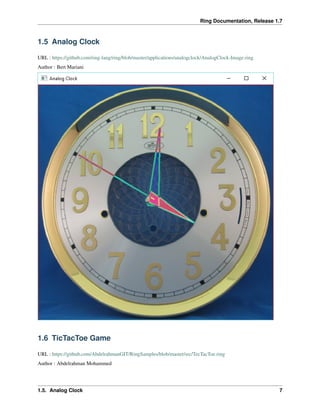 Ring Documentation, Release 1.7
1.5 Analog Clock
URL : https://github.com/ring-lang/ring/blob/master/applications/analogclock/AnalogClock-Image.ring
Author : Bert Mariani
1.6 TicTacToe Game
URL : https://github.com/AbdelrahmanGIT/RingSamples/blob/master/src/TecTacToe.ring
Author : Abdelrahman Mohammed
1.5. Analog Clock 7
 