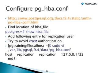 § http://www.postgresql.org/docs/9.4/static/auth-
pg-hba-conf.html
§ Find location of hba_file
postgres=# show hba_file;
§ Add following entry for replication user
§ Try to avoid trust authentication
§ ﻿[pgtraining@localhost ~]$ sudo vi
/var/lib/pgsql/9.4/data/pg_hba.conf
host replication replication 127.0.0.1/32
md5
36
 