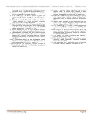 International Journal of Research and Scientific Innovation (IJRSI) | Volume IV, Issue VIS, June 2017 | ISSN 2321–2705
www.rsisinternational.org Page 39
Proceedings of the Third International Conference on Genetic
Algorithms. Morgan Kaufmann, San Mateo, CA,1989, pp. 20–27.
[4]. Genetic algorithm [Online] Available:
http://en.wikipedia.org/wiki/Genetic_algorithm
[5]. D. E. Goldberg and J. H. Holland, “Genetic algorithms and
machine learning,” Machine learning, vol. 3, no. 2, 1988, pp. 95–
99.
[6]. Mehboob, Junaid Qadir, Salman Ali, and Athanasios Vasilakos,
“Genetic Algorithms in Wireless Networking: Techniques,
Applications, and Issues” arXiv :1411, CS.NI
[7]. Li, L Weinberg., Darden T.A. and Pedersen,L.G. (2001) Gene
selection for sample classiﬁcation based on gene expression data:
study of sensitivity to choice of parameters of the GA/KNN
method. Bioinformatics, 17, 2001, pp 1131–1142
[8]. Melanie Mitchell Santa Fe L. D. Davis, “Handbook of Genetic
Algorithms. New York: Van Nostrand Reinhold”, Santa Fe., 1991.
[9]. Shruthi Rathnakar, K. Rajeswari, Rose Jacob, “Prediction of Heart
Disease Using Genetic Algorithm For Selection of Optimal
Reduced Set of Attributes “International Journal of Advanced
Computational Engineering and Networking, Volume-1, Issue-2,
April 2013.
[10]. K. F. Man, Member, IEEE, K. S. Tang, and S. Kwong, “Genetic
Algorithms: Concepts and Applications”, IEEE Transactions on
Industrial electronics, VOL. 43, NO. 5, October 1996
[11]. Mitchell Melanie, “An Introduction to Genetic Algorithms A
Bradford Book “, The MIT Press Cambridge, Massachusetts,
England, Fifth printing, 1999.
[12]. Nuwan I. Senaratna, “Genetic Algorithms: The Crossover-
Mutation Debate”, A literature survey submitted in partial
fulfilment of the requirements for the Degree of Bachelor of
Computer Science(Special) of the University of Colombo, 2005.
[13]. Nethravathi P. S, K.Karibasappa, “Business Intelligence Appraisal
of the Customer Dataset Based on Weighted Correlation Index”,
International Journal of Emerging Technology and Research.
2016.
[14]. Moheb R. Girgis, “Automatic Test Data Generation for Data Flow
Testing Using a Genetic Algorithm”, Journal of Universal
Computer Science, vol. 11, no. 6 (2005), 898-915
[15]. D. E. Goldberg and J. H. Holland, “Genetic algorithms and
machine learning,” Machine learning, vol. 3, no. 2, 1988, pp. 95–
99.
[16]. M. Anbarasi et. al., “Enhanced Prediction of Heart Disease with
Feature Selection Method by using Genetic Algorithm”,
International Journal of Engineering Science and Technology,
Vol. 2(10), 2010, 5370-5376.
[17]. A.K. Sharma, “Text Book of Correlations and Regression”,
Discovery Publishing House, 2005.
[18]. Silvia TRIF, “Using Genetic Algorithms in Secured Business
Intelligence Mobile Applications”, Informatica Economica,
Volume 15, Romania.2011.
[19]. Nidhi Bhatla Kiran Jyoti , “International Journal of Engineering
Research & Technology IJERT Vol. 1 Issue 8, October 2012.
 
