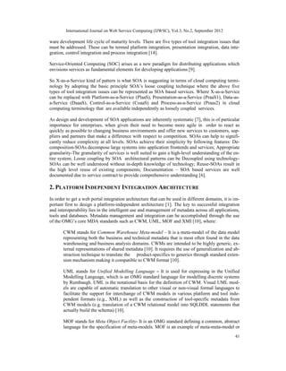 International Journal on Web Service Computing (IJWSC), Vol.3, No.2, September 2012
41
ware development life cycle of maturity levels. There are five types of tool integration issues that
must be addressed. These can be termed platform integration, presentation integration, data inte-
gration, control integration and process integration [14].
Service-Oriented Computing (SOC) arises as a new paradigm for distributing applications which
envisions services as fundamental elements for developing applications [9].
So X-as-a-Service kind of pattern is what SOA is suggesting in terms of cloud computing termi-
nology by adopting the basic principle SOA’s loose coupling technique where the above five
types of tool integration issues can be represented as SOA based services. Where X-as-a-Service
can be replaced with Platform-as-a-Service (PlaaS), Presentation-as-a-Service (PraaS1), Data-as-
a-Service (DaaaS), Control-as-a-Service (CoaaS) and Process-as-a-Service (Praas2) in cloud
computing terminology that are available independently as loosely coupled services.
As design and development of SOA applications are inherently systematic [7], this is of particular
importance for enterprises, when given their need to become more agile in order to react as
quickly as possible to changing business environments and offer new services to customers, sup-
pliers and partners that make a difference with respect to competition. SOAs can help to signifi-
cantly reduce complexity at all levels. SOAs achieve their simplicity by following features: De-
composition-SOAs decompose large systems into application frontends and services; Appropriate
granularity-The granularity of services is well suited to gain a high-level understanding of the en-
tire system; Loose coupling by SOA architectural patterns can be Decoupled using technology-
SOAs can be well understood without in-depth knowledge of technology; Reuse-SOAs result in
the high level reuse of existing components; Documentation – SOA based services are well
documented due to service contract to provide comprehensive understanding [6].
2. PLATFORM INDEPENDENT INTEGRATION ARCHITECTURE
In order to get a web portal integration architecture that can be used in different domains, it is im-
portant first to design a platform-independent architecture [1]. The key to successful integration
and interoperability lies in the intelligent use and management of metadata across all applications,
tools and databases. Metadata management and integration can be accomplished through the use
of the OMG’s core MDA standards such as CWM, UML, MOF and XMI [10], where:
CWM stands for Common Warehouse Meta-model – It is a meta-model of the data model
representing both the business and technical metadata that is most often found in the data
warehousing and business analysis domains. CWMs are intended to be highly generic, ex-
ternal representations of shared metadata [10]. It requires the use of generalization and ab-
straction technique to translate the product-specifics to generics through standard exten-
sion mechanism making it compatible to CWM format [10].
UML stands for Unified Modelling Language – It is used for expressing in the Unified
Modelling Language, which is an OMG standard language for modelling discrete systems
by Rumbaugh. UML is the notational basis for the definition of CWM. Visual UML mod-
els are capable of automatic translation to other visual or non-visual formal languages to
facilitate the support for interchange of CWM models in various platform and tool inde-
pendent formats (e.g., XML) as well as the construction of tool-specific metadata from
CWM models (e.g. translation of a CWM relational model into SQLDDL statements that
actually build the schema) [10].
MOF stands for Meta Object Facility- It is an OMG standard defining a common, abstract
language for the specification of meta-models. MOF is an example of meta-meta-model or
 