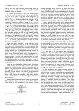 IT in Industry, vol. 3, no. 3, 2015 Published online 15-Oct-2015
Copyright ISSN (Print): 2204-0595
© Kabir, Xu, Kang, and Zhao, 2015 66 ISSN (Online): 2203-1731
MAFIA also uses vertical bitmap representation where the
support value/count of an itemset is based on the bitwise AND
operations among the itemsets.
An example of four items in a data tuple and the datasets
are given in Fig. 1. Bitvectors for the 1-itemset A, B, C, D of
Fig. 1.are 10111, 01001, 11110, and 11011, respectively. To
get the support value/count of the itemset it needs to apply
bitwise AND (&) operation between the bitvectors of the
itemsets. For the above example, the result of the bitwise AND
operation of bitvectors of itemsets A and C is 10111 & 11110
= 10110. The support value or count of an item is the number
of 1’s in the bitvector. Here the support value of the 2-itemset
{A, C} is 3. To bitwise AND another bitvector D with the
previous result of the bitwise AND operation of {A, C}, is
10110 & 11011= 10010. The support value of the 3-itemset
{A, C, D} is 2. The search strategy of MAFIA integrates depth
first method to traverse the tree to find maximal frequent
itemsets along with effective pruning methodology. The look-
ahead pruning methodology, first used by MaxMiner, was also
used by MAFIA. The last checking method of MAFIA is easy
to test. Without counting A ∪ C, it allows us to conclude that
{A, C} is frequent. This technique is defined as Parent
Equivalence Pruning in [11].
Gouda and Zaki proposed a novel approach called
GENMAX to find maximal itemsets in [12]. In their approach,
they used a novel technique called Progressive Focusing. This
technique maintains local maximal frequent itemsets (LMFI)
which are used for making comparison with newly found
frequent itemsets (FI). Non-maximal frequent itemsets are
identified through this step, and it decreases the number of
subset testing. GENMAX uses a vertical representation of a
datasets and stores a transaction identifier set (TIS) for each
itemset instead of a bitvector. The support value of an itemset
is defined by the cardinality of an itemset’s TIS. Researchers of
GENMAX concluded that through experimental results the
algorithm performs better than existing algorithms for different
types of datasets.
Alataş and Akin designed an efficient genetic algorithm as
a search strategy to mine both positive and negative
quantitative association rules in [13]. Association rules are
deduced from frequent patterns. Different from other methods,
their approach is used to mine association rules without
generating frequent itemsets. The proposed genetic algorithm
does not depend on minimum support and confidence value
which is hard to define for a dataset. A new genetic operator
named uniform operator is used in this approach to ensure
genetic diversity.
Another interesting problem in data mining is classification.
Different lengths of the itemsets are classified into different
groups based on the frequencies of the itemsets. Concise
A B C D
1 0 1 1
0 1 1 1
1 0 1 0
1 0 1 1
1 1 0 1
Fig. 1. Vertical bitmap representation.
symbolic rules with higher accuracies are mined using neural
networks. To get the required accuracy, the network is initially
trained. Network pruning algorithm is used to prune redundant
connections. Classification rules are generated through the
result of the analysis of activation values of the hidden layers.
Researchers noticed that the main drawback of using neural
networks in different data mining test problems was the
training time. Though it provides lower classification error rate
than decision trees, it requires long training time [14, 15].
A quick response data mining model based on genetic
algorithm has been designed in [16]. This approach gives more
flexibility to the user to mine frequent itemsets. Long frequent
itemsets are generated because of the higher relationships
among data tuples. If the Apriori algorithm is used to mine
frequent itemsets from these tuples, it could take a huge
amount of time due to frequent access to the datasets and a
large number of candidate itemsets generated. This approach
avoids considering huge candidate itemsets. It only scans the
datasets for those frequent itemsets that users are more
interested. This system uses a GA to mine itemsets and then
shows them to the user. If the users are interested, then it scans
the datasets to get the support values of those itemsets.
To mine quantitative association rules, a GA-based
algorithm named QUANTMINER was proposed in [17, 18].
By optimizing the support and confidence values, this system
dynamically identifies good intervals in association rules.
Researchers applied this algorithm to different datasets and
showed the usefulness of this algorithm as a data mining tool.
R. J. Kuo and C. W. Shih used a new meta-heuristic
technique, the ant colony system [19] to mine large databases
for efficient searching of association rules. Multi-dimensional
constraints are considered in this approach. In addition, this
approach also considered user’s assign constraint. The results
showed that it gave more condensed rules than the Apriori
algorithm. The computational time of this approach is less than
that of the Apriori algorithm. Though this system provides
promising results, it still faces some issues that need to be
resolved. After analysing the results, it was found that lots of
similar rules were generated so a fuzzy approach was applied
to merge those similar rules into one class.
To mine association rules, most researchers focused on
ameliorating computational efficiency. To determine the
threshold values of support and confidence which are the key
factors for the association rule mining task, the researchers
proposed a new approach based on the particle swarm
optimization technique. Suitable fitness values and their
corresponding support and confidence values of the identified
swarms are searched through this approach. Their result
showed that particle swarm optimization algorithm quickly
finds suitable threshold fitness values of itemsets and quality
rules are obtained in this way. Users can mine specific rules
from a large database by setting support or fitness value. Since
this technique free from support constraint, the main problem
with this approach is users have no control over mining
techniques. Apart from this their result only showed two or
three-dimensional rules instead of more dimensional rules that
could be interesting for the policy makers of the industry [20].
 