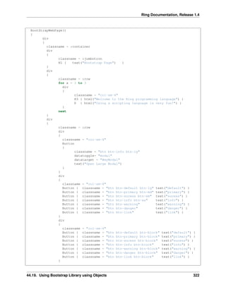 Ring Documentation, Release 1.4
BootStrapWebPage()
{
div
{
classname = :container
div
{
classname = :jumbotron
H1 { text("Bootstrap Page") }
}
div
{
classname = :row
for x = 1 to 3
div
{
classname = "col-sm-4"
H3 { html("Welcome to the Ring programming language") }
P { html("Using a scripting language is very fun!") }
}
next
}
div
{
classname = :row
div
{
classname = "col-sm-4"
Button
{
classname = "btn btn-info btn-lg"
datatoggle= "modal"
datatarget = "#myModal"
text("Open Large Modal")
}
}
div
{
classname = "col-sm-4"
Button { classname = "btn btn-default btn-lg" text("default") }
Button { classname = "btn btn-primary btn-md" text("primary") }
Button { classname = "btn btn-sucess btn-sm" text("sucess") }
Button { classname = "btn btn-info btn-xs" text("info") }
Button { classname = "btn btn-warning" text("warning") }
Button { classname = "btn btn-danger" text("danger") }
Button { classname = "btn btn-link" text("link") }
}
div
{
classname = "col-sm-4"
Button { classname = "btn btn-default btn-block" text("default") }
Button { classname = "btn btn-primary btn-block" text("primary") }
Button { classname = "btn btn-sucess btn-block" text("sucess") }
Button { classname = "btn btn-info btn-block" text("info") }
Button { classname = "btn btn-warning btn-block" text("warning") }
Button { classname = "btn btn-danger btn-block" text("danger") }
Button { classname = "btn btn-link btn-block" text("link") }
}
44.19. Using Bootstrap Library using Objects 322
 