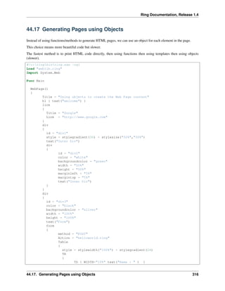 Ring Documentation, Release 1.4
44.17 Generating Pages using Objects
Instead of using functions/methods to generate HTML pages, we can use an object for each element in the page.
This choice means more beautiful code but slower.
The fastest method is to print HTML code directly, then using functions then using templates then using objects
(slower).
#!c:ringbinring.exe -cgi
Load "weblib.ring"
Import System.Web
Func Main
WebPage()
{
Title = "Using objects to create the Web Page content"
h1 { text("welcome") }
link
{
Title = "Google"
Link = "http://www.google.com"
}
div
{
id = "div1"
style = stylegradient(30) + stylesize("50%","50%")
text("Outer Div")
div
{
id = "div2"
color = "white"
backgroundcolor = "green"
width = "50%"
height = "50%"
marginleft = "5%"
margintop = "5%"
text("Inner Div")
}
}
div
{
id = "div3"
color = "black"
backgroundcolor = "silver"
width = "100%"
height = "100%"
text("Form")
form
{
method = "POST"
Action = "helloworld.ring"
Table
{
style = stylewidth("100%") + stylegradient(24)
TR
{
TD { WIDTH="10%" text("Name : " ) }
44.17. Generating Pages using Objects 316
 