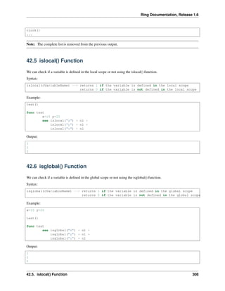 Ring Documentation, Release 1.6
clock()
...
Note: The complete list is removed from the previous output.
42.5 islocal() Function
We can check if a variable is deﬁned in the local scope or not using the islocal() function.
Syntax:
islocal(cVariableName) --> returns 1 if the variable is defined in the local scope
returns 0 if the variable is not defined in the local scope
Example:
test()
func test
x=10 y=20
see islocal("x") + nl +
islocal("y") + nl +
islocal("z") + nl
Output:
1
1
0
42.6 isglobal() Function
We can check if a variable is deﬁned in the global scope or not using the isglobal() function.
Syntax:
isglobal(cVariableName) --> returns 1 if the variable is defined in the global scope
returns 0 if the variable is not defined in the global scope
Example:
x=10 y=20
test()
func test
see isglobal("x") + nl +
isglobal("y") + nl +
isglobal("z") + nl
Output:
1
1
0
42.5. islocal() Function 308
 