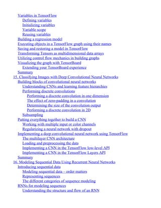 Variables in TensorFlow
Defining variables
Initializing variables
Variable scope
Reusing variables
Building a regression model
Executing objects in a TensorFlow graph using their names
Saving and restoring a model in TensorFlow
Transforming Tensors as multidimensional data arrays
Utilizing control flow mechanics in building graphs
Visualizing the graph with TensorBoard
Extending your TensorBoard experience
Summary
15. Classifying Images with Deep Convolutional Neural Networks
Building blocks of convolutional neural networks
Understanding CNNs and learning feature hierarchies
Performing discrete convolutions
Performing a discrete convolution in one dimension
The effect of zero-padding in a convolution
Determining the size of the convolution output
Performing a discrete convolution in 2D
Subsampling
Putting everything together to build a CNN
Working with multiple input or color channels
Regularizing a neural network with dropout
Implementing a deep convolutional neural network using TensorFlow
The multilayer CNN architecture
Loading and preprocessing the data
Implementing a CNN in the TensorFlow low-level API
Implementing a CNN in the TensorFlow Layers API
Summary
16. Modeling Sequential Data Using Recurrent Neural Networks
Introducing sequential data
Modeling sequential data – order matters
Representing sequences
The different categories of sequence modeling
RNNs for modeling sequences
Understanding the structure and flow of an RNN
 