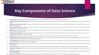 Key Components of Data Science
1. Data Collection: Gathering relevant data from various sources such as databases, APIs, sensors, logs, and external datasets.
2. Data Cleaning and Preprocessing: Identifying and handling missing data, dealing with outliers, correcting errors, and transforming raw data into a suitable format for
analysis.
3. Exploratory Data Analysis (EDA): Analyzing and visualizing data to understand its structure, patterns, and relationships. EDA helps in formulating hypotheses and
guiding further analysis.
4. Feature Engineering: Creating new features or variables from existing data to enhance the performance of machine learning models. This involves selecting,
transforming, and combining features.
5. Modeling: Developing and training machine learning models based on the problem at hand. This includes selecting appropriate algorithms, tuning model parameters,
and assessing model performance.
6. Validation and Evaluation: Assessing the performance of models on new, unseen data. Techniques like cross-validation and various metrics (accuracy, precision, recall, F1
score) are used to evaluate model effectiveness.
7. Deployment:Implementing models into production systems or applications to make predictions or automate decision-making based on new data.
8. Communication and Visualization: Effectively communicating findings to both technical and non-technical stakeholders. Data visualization tools and techniques are
employed to present results in a clear and understandable manner.
9. Interpretability:Understanding and interpreting the results of data analyses and machine learning models. This involves explaining the model's predictions and
understanding the impact of features on those predictions.
10. Ethics and Privacy: Considering ethical implications and ensuring the responsible use of data. Protecting individual privacy and adhering to legal and ethical standards in
data handling.
11. Iterative Process: Data science is often an iterative process where models and analyses are refined based on feedback, new data, or changes in project requirements.
12. Tools and Technologies: Using a variety of programming languages (such as Python and R), libraries, and frameworks for data manipulation, analysis, and machine
learning.
13. Domain Knowledge:Incorporating subject-matter expertise to better understand the context of the data and to ensure that analyses and models align with the goals of
the specific domain.
14. Big Data Technologies:Handling large volumes of data using technologies like Apache Hadoop and Spark for distributed computing and processing.
 