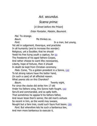 Act. secundus.
Scæna prima:
[A Street before the Prison]
Enter Pontalier, Malotin, Baumont.
Mal. Tis strange.
Baum. Me thinkes so.
Pont. In a man, but young,
Yet old in iudgement, theorique, and practicke
In all humanity (and to increase the wonder)
Religious, yet a Souldier, that he should
Yeeld his free liuing youth a captiue, for [5]
The freedome of his aged fathers Corpes,
And rather choose to want lifes necessaries,
Liberty, hope of fortune, then it should
In death be kept from Christian ceremony.
Malo. Come, ’Tis a golden president in a Sonne, [10]
To let strong nature haue the better hand,
(In such a case) of all affected reason.
What yeeres sits on this Charolois?
Baum. Twenty eight,
For since the clocke did strike him 17 old
Vnder his fathers wing, this Sonne hath fought, [15]
Seru’d and commanded, and so aptly both,
That sometimes he appear’d his fathers father,
And neuer lesse then’s sonne; the old man’s vertues
So recent in him, as the world may sweare,
Nought but a faire tree, could such fayre fruit beare. [20]
Pont. But wherefore lets he such a barbarous law,
And men more barbarous to execute it,
 